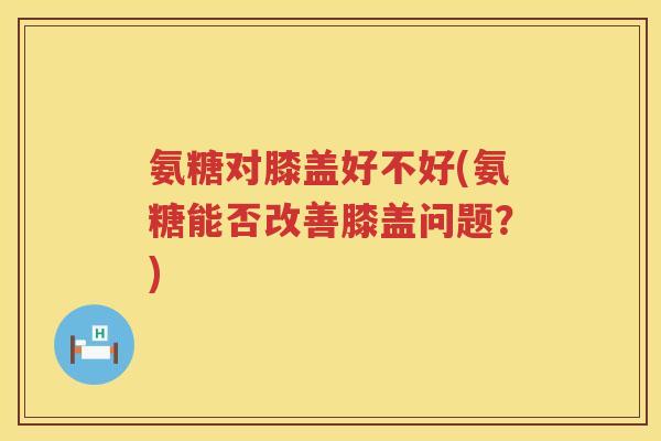 氨糖对膝盖好不好(氨糖能否改善膝盖问题?) 氨糖对膝盖好不好(氨糖能否改善膝盖问题?)