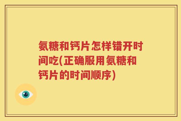 氨糖和钙片怎样错开时间吃(正确服用氨糖和钙片的时间顺序) 氨糖和钙片怎样错开时间吃(正确服用氨糖和钙片的时间顺序)