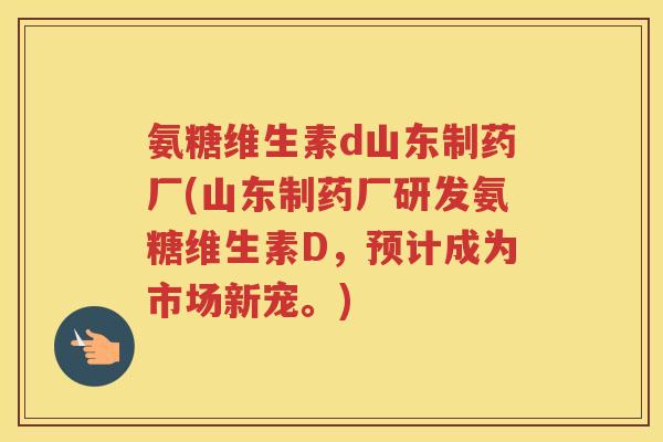 氨糖维生素d山东制药厂(山东制药厂研发氨糖维生素D，预计成为市场新宠。)