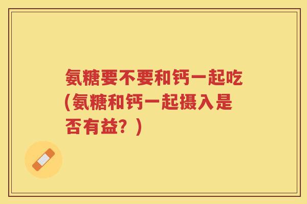 氨糖要不要和钙一起吃(氨糖和钙一起摄入是否有益?) 氨糖要不要和钙一起吃(氨糖和钙一起摄入是否有益?)