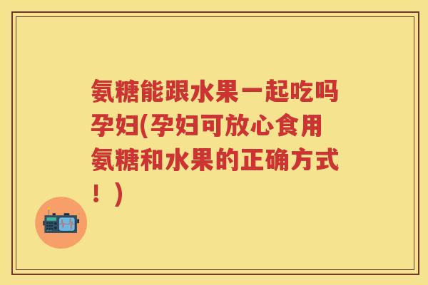 氨糖能跟水果一起吃吗孕妇(孕妇可放心食用氨糖和水果的正确方式！)