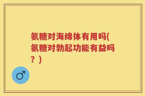 氨糖对海绵体有用吗(氨糖对勃起功能有益吗？)