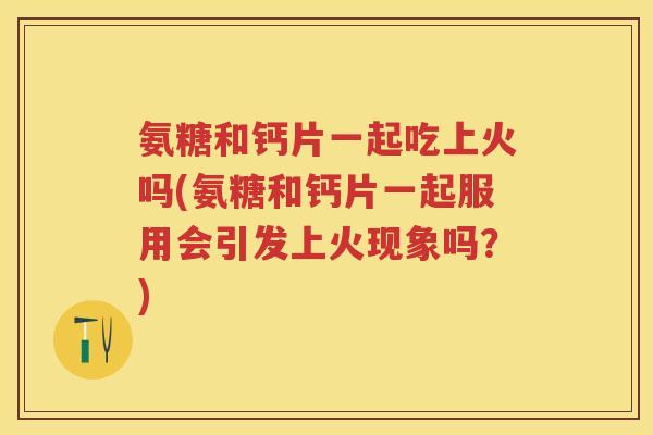 氨糖和钙片一起吃上火吗(氨糖和钙片一起服用会引发上火现象吗？)
