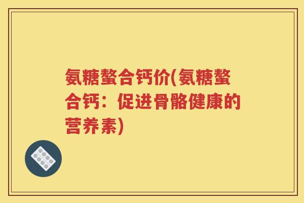 氨糖螯合钙价(氨糖螯合钙:促进骨骼健康的营养素) 氨糖螯合钙价(氨糖螯合钙:促进骨骼健康的营养素)
