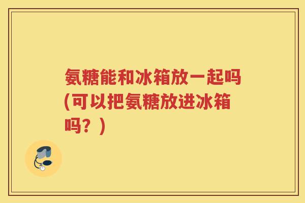 氨糖能和冰箱放一起吗(可以把氨糖放进冰箱吗？)
