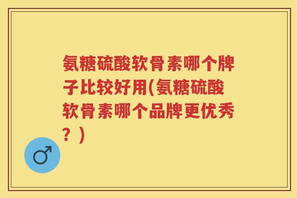 氨糖硫酸软骨素哪个牌子比较好用(氨糖硫酸软骨素哪个品牌更优秀？)