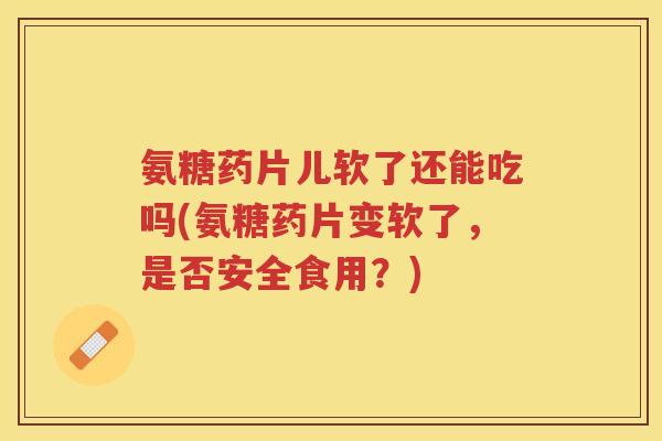 氨糖药片儿软了还能吃吗(氨糖药片变软了,是否安全食用?) 氨糖药片儿软了还能吃吗(氨糖药片变软了,是否安全食用?)