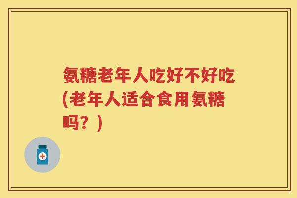 氨糖老年人吃好不好吃(老年人适合食用氨糖吗?) 氨糖老年人吃好不好吃(老年人适合食用氨糖吗?)