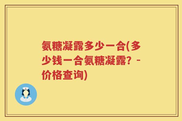 氨糖凝露多少一合(多少钱一合氨糖凝露？-价格查询)