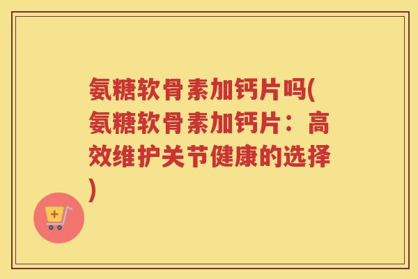 氨糖软骨素加钙片吗(氨糖软骨素加钙片:高效维护关节健康的选择) 氨糖软骨素加钙片吗(氨糖软骨素加钙片:高效维护关节健康的选择)