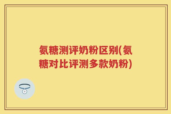 氨糖测评奶粉区别(氨糖对比评测多款奶粉) 氨糖测评奶粉区别(氨糖对比评测多款奶粉)
