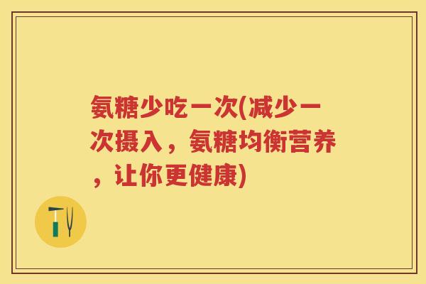 氨糖少吃一次(减少一次摄入,氨糖均衡营养,让你更健康) 氨糖少吃一次(减少一次摄入,氨糖均衡营养,让你更健康)