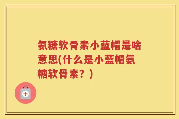 氨糖软骨素小蓝帽是啥意思(什么是小蓝帽氨糖软骨素?) 氨糖软骨素小蓝帽是啥意思(什么是小蓝帽氨糖软骨素?)