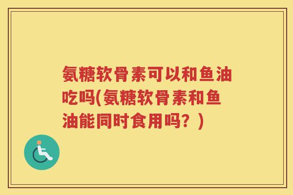 氨糖软骨素可以和鱼油吃吗(氨糖软骨素和鱼油能同时食用吗?) 氨糖软骨素可以和鱼油吃吗(氨糖软骨素和鱼油能同时食用吗?)