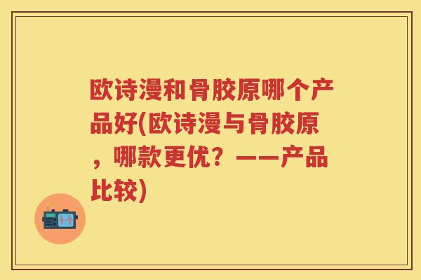 欧诗漫和骨胶原哪个产品好(欧诗漫与骨胶原,哪款更优?——产品比较) 欧诗漫和骨胶原哪个产品好(欧诗漫与骨胶原,哪款更优?——产品比较)