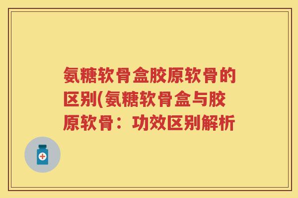 氨糖软骨盒胶原软骨的区别(氨糖软骨盒与胶原软骨:功效区别解析 氨糖软骨盒胶原软骨的区别(氨糖软骨盒与胶原软骨:功效区别解析