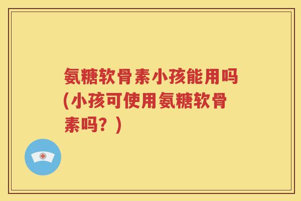 氨糖软骨素小孩能用吗(小孩可使用氨糖软骨素吗?) 氨糖软骨素小孩能用吗(小孩可使用氨糖软骨素吗?)