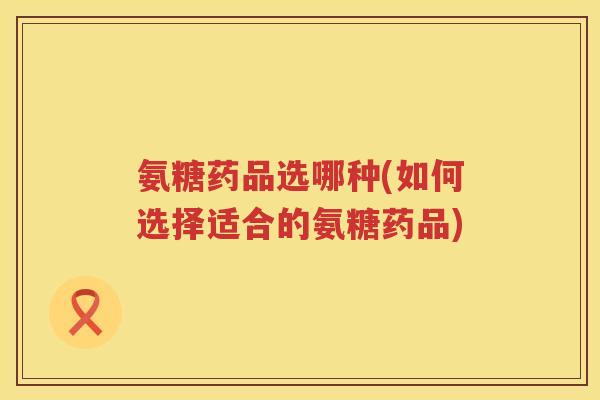 氨糖药品选哪种(如何选择适合的氨糖药品) 氨糖药品选哪种(如何选择适合的氨糖药品)