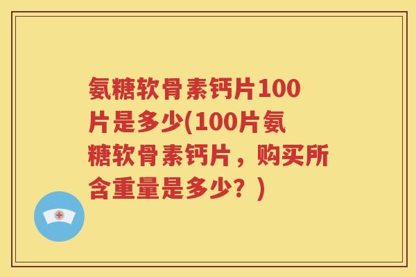 氨糖软骨素钙片100片是多少(100片氨糖软骨素钙片，购买所含重量是多少？)
