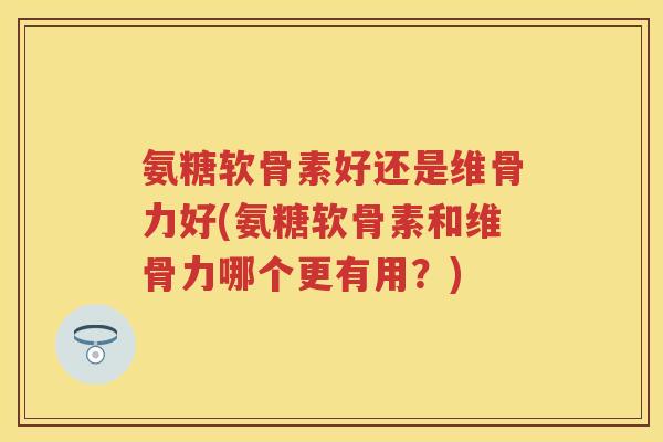 氨糖软骨素好还是维骨力好(氨糖软骨素和维骨力哪个更有用？)