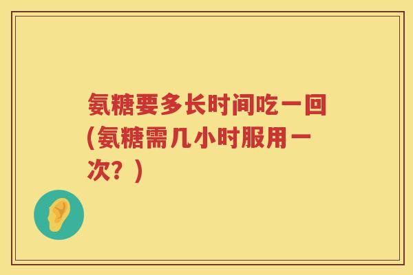 氨糖要多长时间吃一回(氨糖需几小时服用一次？)