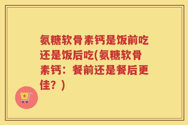 氨糖软骨素钙是饭前吃还是饭后吃(氨糖软骨素钙:餐前还是餐后更佳?) 氨糖软骨素钙是饭前吃还是饭后吃(氨糖软骨素钙:餐前还是餐后更佳?)