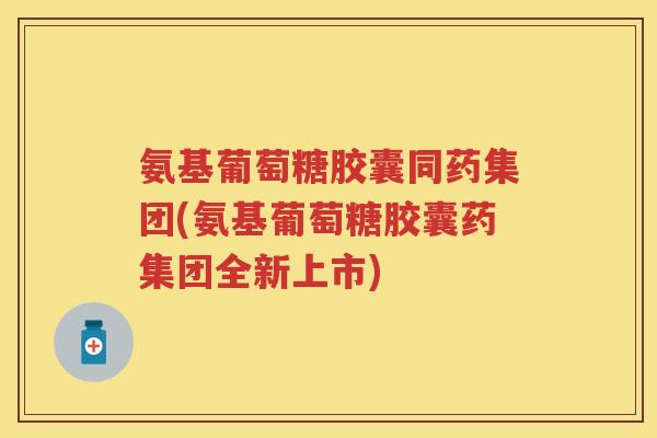 氨基葡萄糖胶囊同药集团(氨基葡萄糖胶囊药集团全新上市) 氨基葡萄糖胶囊同药集团(氨基葡萄糖胶囊药集团全新上市)