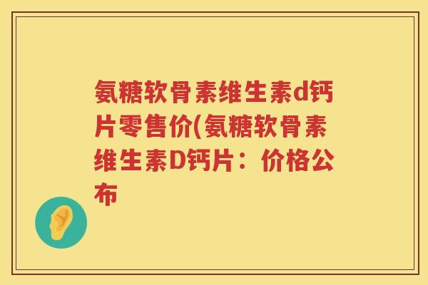 氨糖软骨素维生素d钙片零售价(氨糖软骨素维生素D钙片:价格公布 氨糖软骨素维生素d钙片零售价(氨糖软骨素维生素D钙片:价格公布