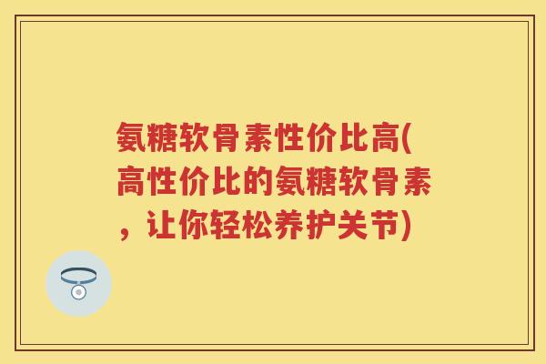 氨糖软骨素性价比高(高性价比的氨糖软骨素，让你轻松养护关节)
