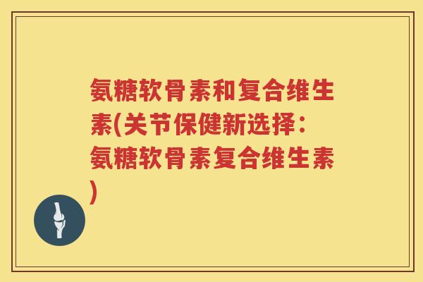 氨糖软骨素和复合维生素(关节保健新选择：氨糖软骨素复合维生素)