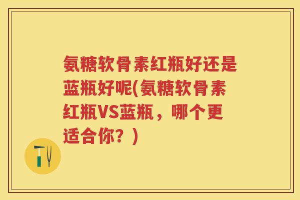 氨糖软骨素红瓶好还是蓝瓶好呢(氨糖软骨素红瓶VS蓝瓶,哪个更适合你?) 氨糖软骨素红瓶好还是蓝瓶好呢(氨糖软骨素红瓶VS蓝瓶,哪个更适合你?)