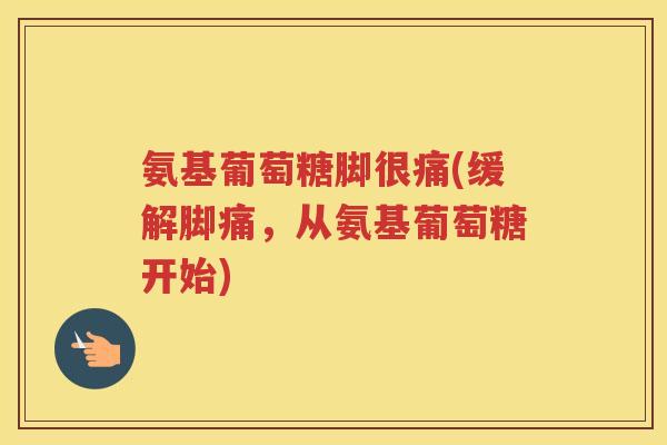 氨基葡萄糖脚很痛(缓解脚痛，从氨基葡萄糖开始)