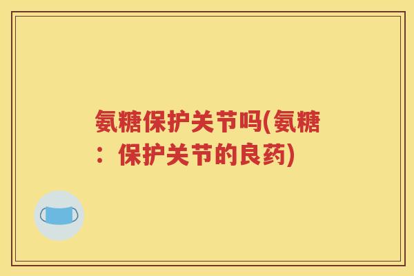 氨糖保护关节吗(氨糖:保护关节的良药) 氨糖保护关节吗(氨糖:保护关节的良药)