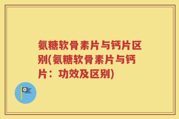 氨糖软骨素片与钙片区别(氨糖软骨素片与钙片：功效及区别)