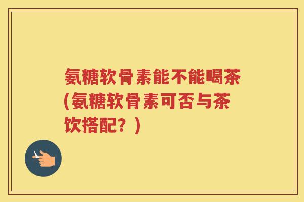 氨糖软骨素能不能喝茶(氨糖软骨素可否与茶饮搭配?) 氨糖软骨素能不能喝茶(氨糖软骨素可否与茶饮搭配?)