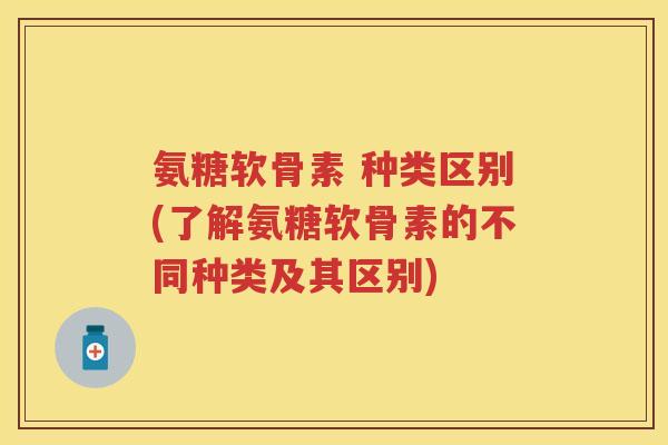 氨糖软骨素 种类区别(了解氨糖软骨素的不同种类及其区别) 氨糖软骨素 种类区别(了解氨糖软骨素的不同种类及其区别)