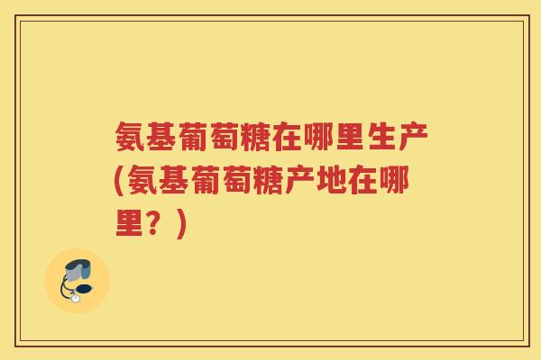 氨基葡萄糖在哪里生产(氨基葡萄糖产地在哪里?) 氨基葡萄糖在哪里生产(氨基葡萄糖产地在哪里?)