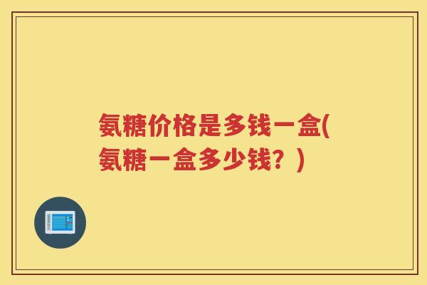 氨糖价格是多钱一盒(氨糖一盒多少钱?) 氨糖价格是多钱一盒(氨糖一盒多少钱?)