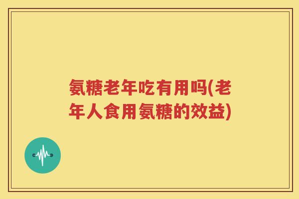 氨糖老年吃有用吗(老年人食用氨糖的效益) 氨糖老年吃有用吗(老年人食用氨糖的效益)