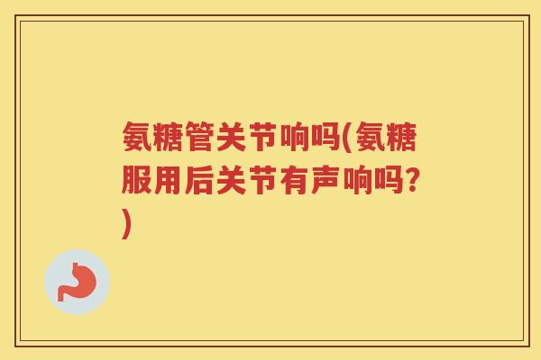 氨糖管关节响吗(氨糖服用后关节有声响吗?) 氨糖管关节响吗(氨糖服用后关节有声响吗?)