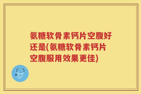 氨糖软骨素钙片空腹好还是(氨糖软骨素钙片空腹服用效果更佳)