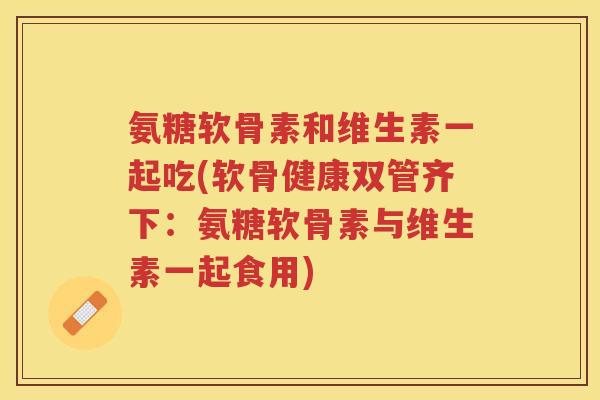 氨糖软骨素和维生素一起吃(软骨健康双管齐下:氨糖软骨素与维生素一起食用) 氨糖软骨素和维生素一起吃(软骨健康双管齐下:氨糖软骨素与维生素一起食用)