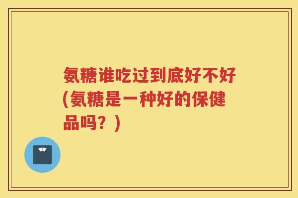 氨糖谁吃过到底好不好(氨糖是一种好的保健品吗?) 氨糖谁吃过到底好不好(氨糖是一种好的保健品吗?)