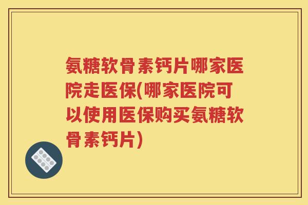 氨糖软骨素钙片哪家医院走医保(哪家医院可以使用医保购买氨糖软骨素钙片)