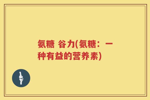氨糖 谷力(氨糖:一种有益的营养素) 氨糖 谷力(氨糖:一种有益的营养素)