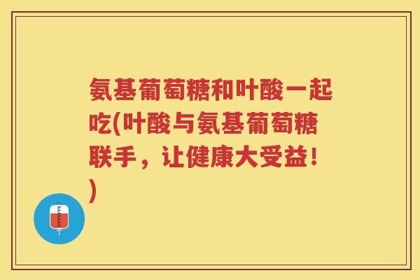 氨基葡萄糖和叶酸一起吃(叶酸与氨基葡萄糖联手,让健康大受益!) 氨基葡萄糖和叶酸一起吃(叶酸与氨基葡萄糖联手,让健康大受益!)