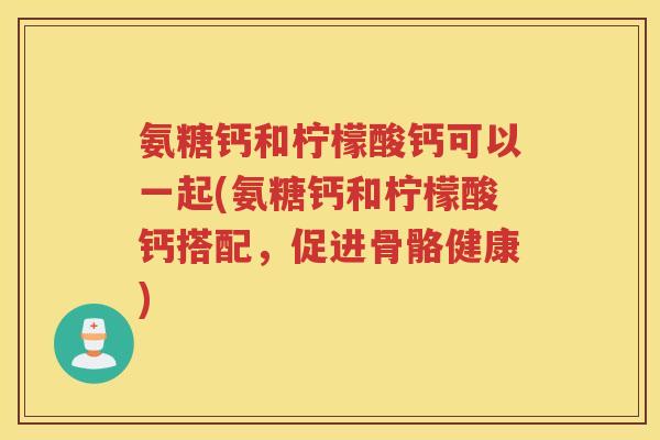 氨糖钙和柠檬酸钙可以一起(氨糖钙和柠檬酸钙搭配,促进骨骼健康) 氨糖钙和柠檬酸钙可以一起(氨糖钙和柠檬酸钙搭配,促进骨骼健康)