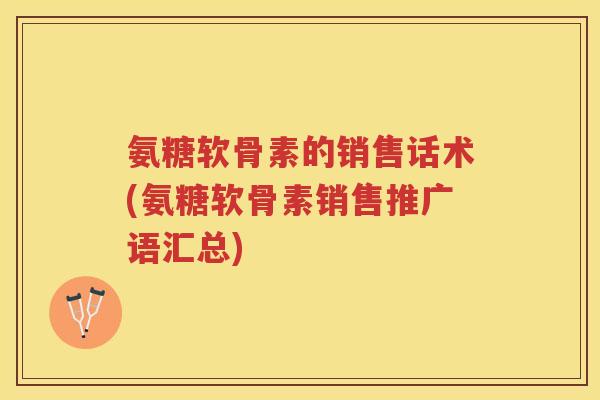 氨糖软骨素的销售话术(氨糖软骨素销售推广语汇总)