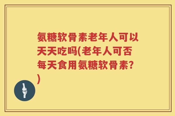 氨糖软骨素老年人可以天天吃吗(老年人可否每天食用氨糖软骨素?) 氨糖软骨素老年人可以天天吃吗(老年人可否每天食用氨糖软骨素?)