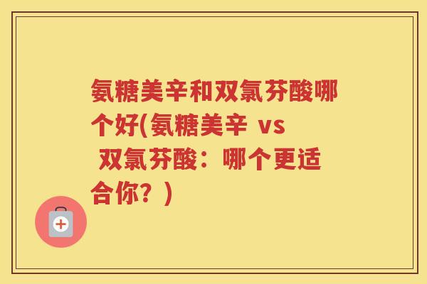 氨糖美辛和双氯芬酸哪个好(氨糖美辛 vs 双氯芬酸:哪个更适合你?) 氨糖美辛和双氯芬酸哪个好(氨糖美辛 vs 双氯芬酸:哪个更适合你?)